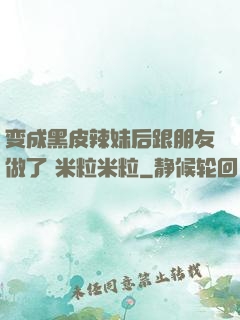 变成黑皮辣妹后跟朋友做了 米粒米粒